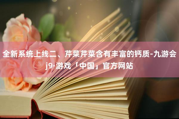 全新系统上线二、芹菜芹菜含有丰富的钙质-九游会j9·游戏「中国」官方网站