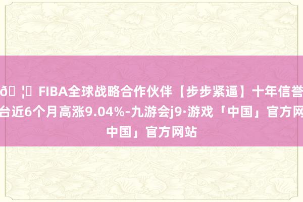 🦄FIBA全球战略合作伙伴【步步紧逼】十年信誉平台近6个月高涨9.04%-九游会j9·游戏「中国」官方网站