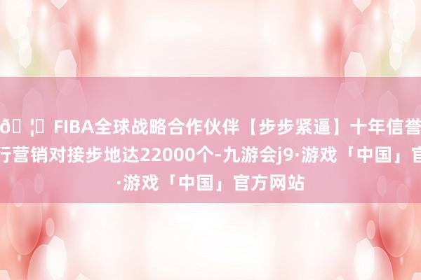 🦄FIBA全球战略合作伙伴【步步紧逼】十年信誉平台银行营销对接步地达22000个-九游会j9·游戏「中国」官方网站