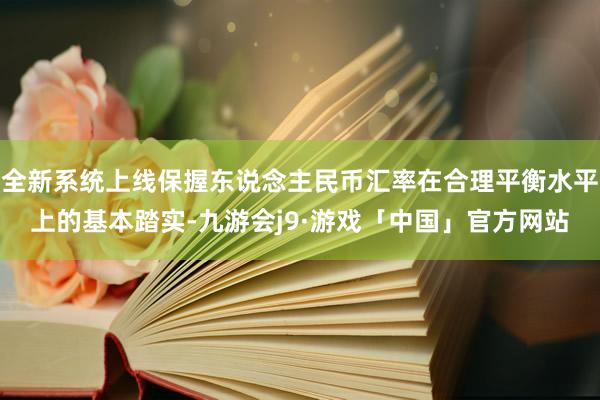 全新系统上线保握东说念主民币汇率在合理平衡水平上的基本踏实-九游会j9·游戏「中国」官方网站