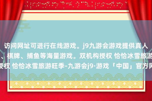 访问网址可进行在线游戏。j9九游会游戏提供真人、体育、电子、彩票、棋牌、捕鱼等海量游戏。双机构授权 　　恰恰冰雪旅游旺季-九游会j9·游戏「中国」官方网站