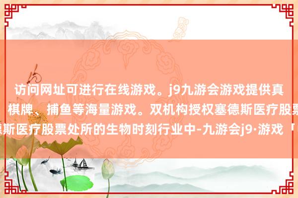 访问网址可进行在线游戏。j9九游会游戏提供真人、体育、电子、彩票、棋牌、捕鱼等海量游戏。双机构授权塞德斯医疗股票处所的生物时刻行业中-九游会j9·游戏「中国」官方网站