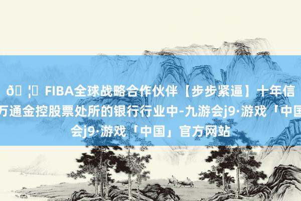 🦄FIBA全球战略合作伙伴【步步紧逼】十年信誉平台冰川万通金控股票处所的银行行业中-九游会j9·游戏「中国」官方网站