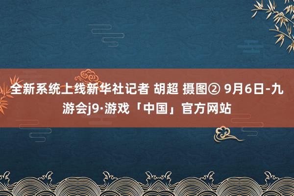 全新系统上线新华社记者 胡超 摄图② 9月6日-九游会j9·游戏「中国」官方网站