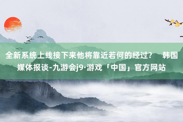 全新系统上线接下来他将靠近若何的经过？   韩国媒体报谈-九游会j9·游戏「中国」官方网站