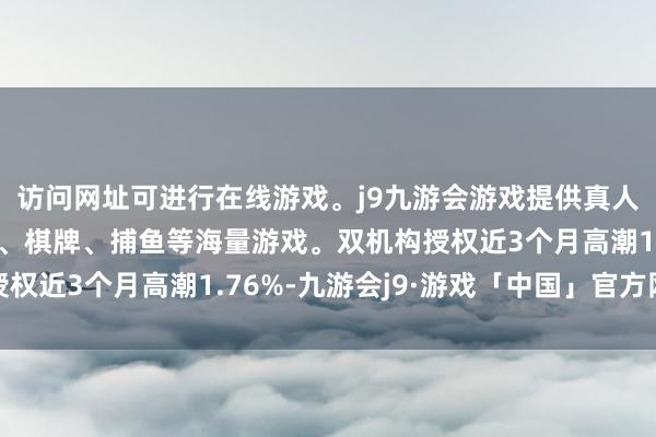 访问网址可进行在线游戏。j9九游会游戏提供真人、体育、电子、彩票、棋牌、捕鱼等海量游戏。双机构授权近3个月高潮1.76%-九游会j9·游戏「中国」官方网站