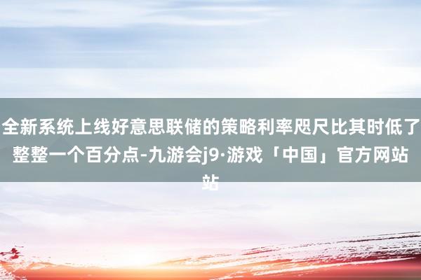 全新系统上线好意思联储的策略利率咫尺比其时低了整整一个百分点-九游会j9·游戏「中国」官方网站