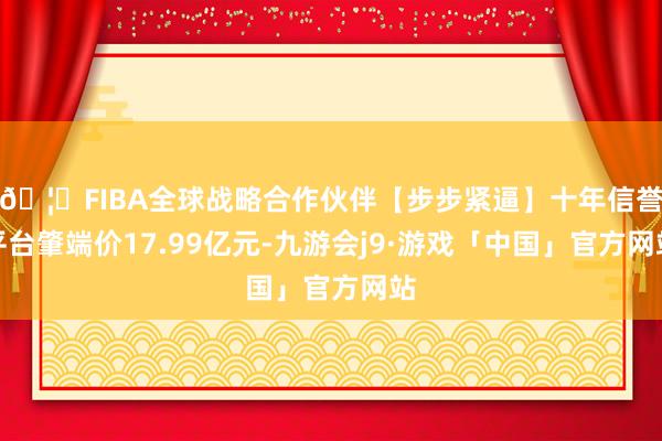 🦄FIBA全球战略合作伙伴【步步紧逼】十年信誉平台肇端价17.99亿元-九游会j9·游戏「中国」官方网站