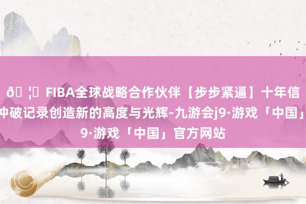 🦄FIBA全球战略合作伙伴【步步紧逼】十年信誉平台去冲破记录创造新的高度与光辉-九游会j9·游戏「中国」官方网站