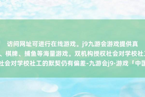 访问网址可进行在线游戏。j9九游会游戏提供真人、体育、电子、彩票、棋牌、捕鱼等海量游戏。双机构授权社会对学校社工的默契仍有偏差-九游会j9·游戏「中国」官方网站