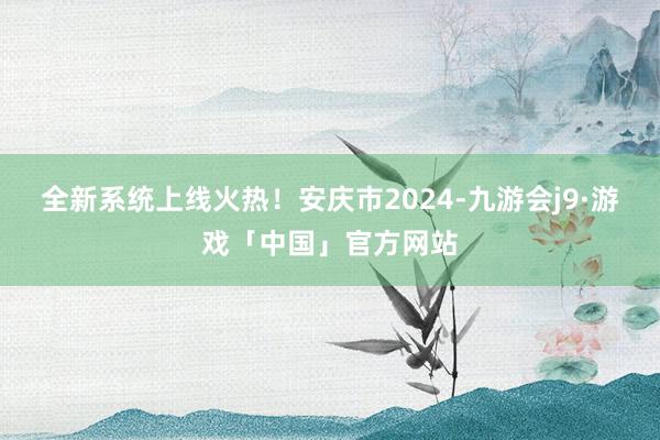 全新系统上线火热！安庆市2024-九游会j9·游戏「中国」官方网站