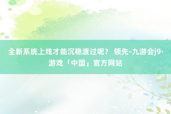 全新系统上线才能沉稳渡过呢？ 领先-九游会j9·游戏「中国」官方网站