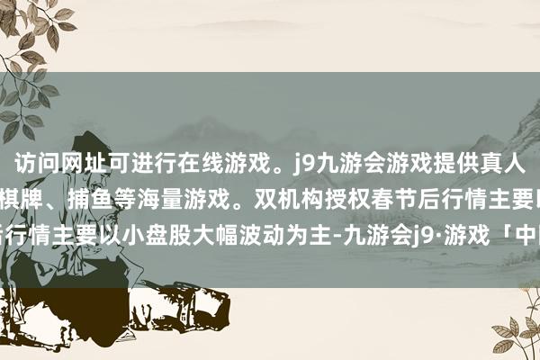 访问网址可进行在线游戏。j9九游会游戏提供真人、体育、电子、彩票、棋牌、捕鱼等海量游戏。双机构授权　　春节后行情主要以小盘股大幅波动为主-九游会j9·游戏「中国」官方网站