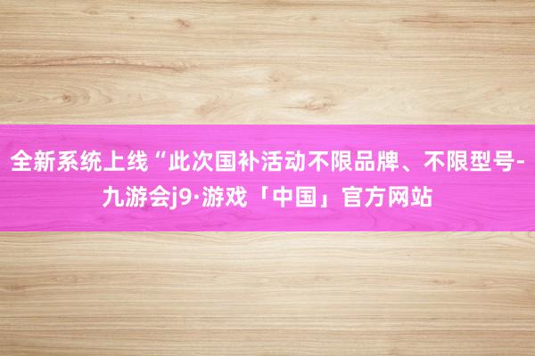 全新系统上线“此次国补活动不限品牌、不限型号-九游会j9·游戏「中国」官方网站