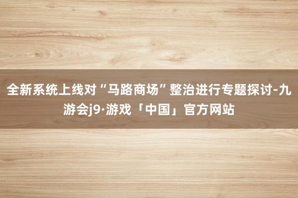 全新系统上线对“马路商场”整治进行专题探讨-九游会j9·游戏「中国」官方网站