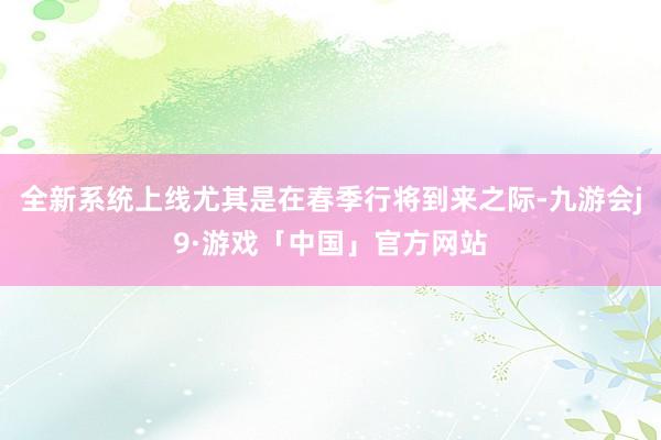 全新系统上线尤其是在春季行将到来之际-九游会j9·游戏「中国」官方网站