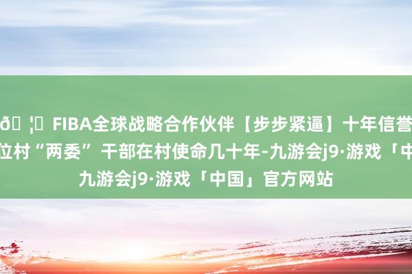 🦄FIBA全球战略合作伙伴【步步紧逼】十年信誉平台房传义几位村“两委” 干部在村使命几十年-九游会j9·游戏「中国」官方网站