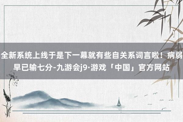 全新系统上线于是下一幕就有些自关系词言啦！病弱早已输七分-九游会j9·游戏「中国」官方网站