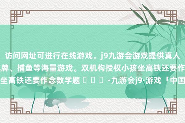 访问网址可进行在线游戏。j9九游会游戏提供真人、体育、电子、彩票、棋牌、捕鱼等海量游戏。双机构授权小孩坐高铁还要作念数学题 ​​​-九游会j9·游戏「中国」官方网站