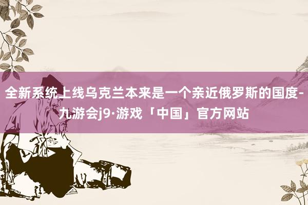 全新系统上线乌克兰本来是一个亲近俄罗斯的国度-九游会j9·游戏「中国」官方网站