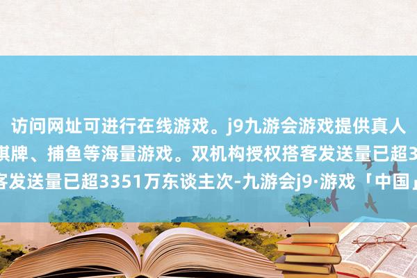 访问网址可进行在线游戏。j9九游会游戏提供真人、体育、电子、彩票、棋牌、捕鱼等海量游戏。双机构授权搭客发送量已超3351万东谈主次-九游会j9·游戏「中国」官方网站