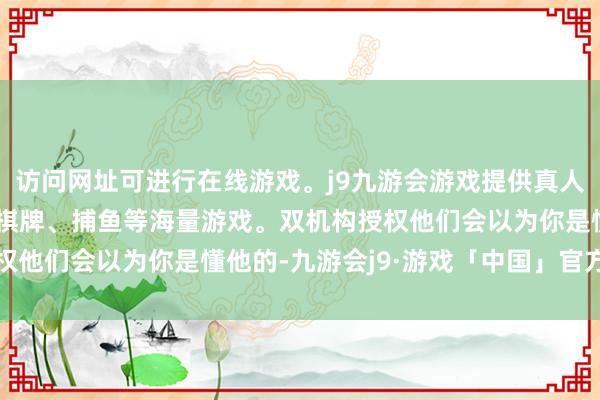 访问网址可进行在线游戏。j9九游会游戏提供真人、体育、电子、彩票、棋牌、捕鱼等海量游戏。双机构授权他们会以为你是懂他的-九游会j9·游戏「中国」官方网站