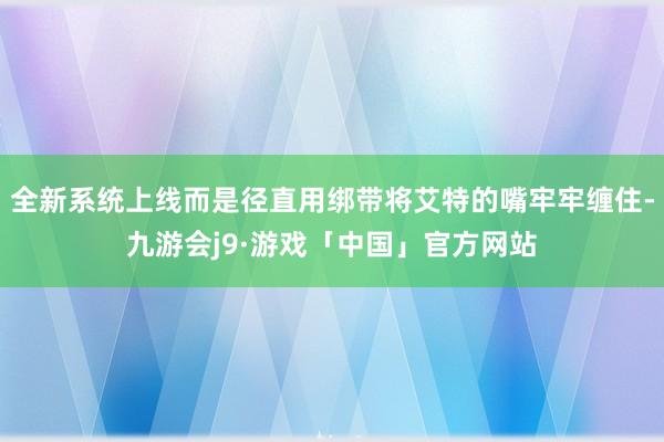 全新系统上线而是径直用绑带将艾特的嘴牢牢缠住-九游会j9·游戏「中国」官方网站