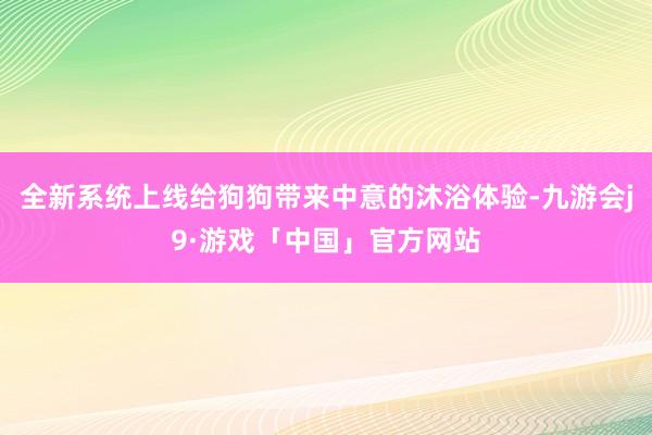 全新系统上线给狗狗带来中意的沐浴体验-九游会j9·游戏「中国」官方网站