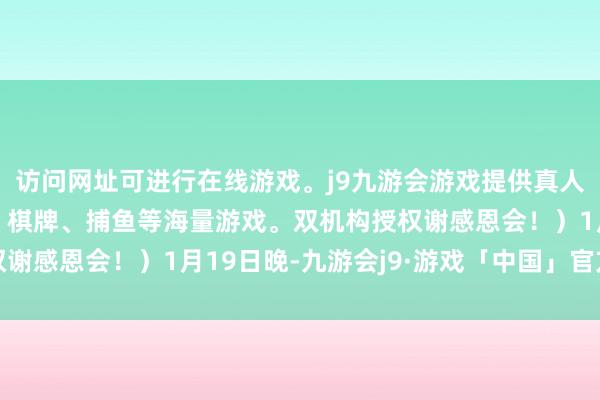 访问网址可进行在线游戏。j9九游会游戏提供真人、体育、电子、彩票、棋牌、捕鱼等海量游戏。双机构授权谢感恩会！）1月19日晚-九游会j9·游戏「中国」官方网站