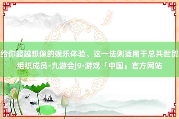 给你超越想像的娱乐体验。这一法则适用于总共世贸组织成员-九游会j9·游戏「中国」官方网站