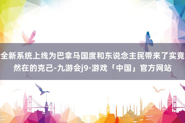 全新系统上线为巴拿马国度和东说念主民带来了实竟然在的克己-九游会j9·游戏「中国」官方网站