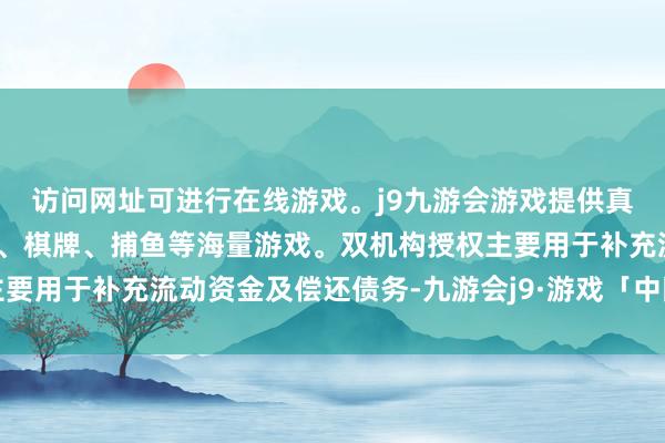 访问网址可进行在线游戏。j9九游会游戏提供真人、体育、电子、彩票、棋牌、捕鱼等海量游戏。双机构授权主要用于补充流动资金及偿还债务-九游会j9·游戏「中国」官方网站