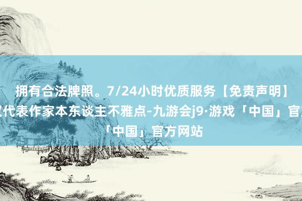 拥有合法牌照。7/24小时优质服务【免责声明】本文仅代表作家本东谈主不雅点-九游会j9·游戏「中国」官方网站