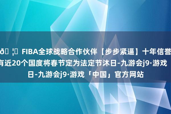 🦄FIBA全球战略合作伙伴【步步紧逼】十年信誉平台宇宙上照旧有近20个国度将春节定为法定节沐日-九游会j9·游戏「中国」官方网站