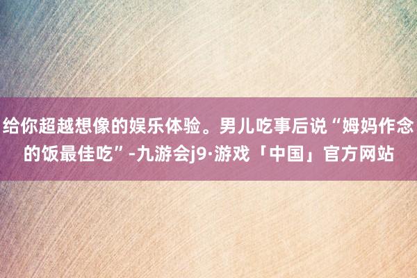 给你超越想像的娱乐体验。男儿吃事后说“姆妈作念的饭最佳吃”-九游会j9·游戏「中国」官方网站