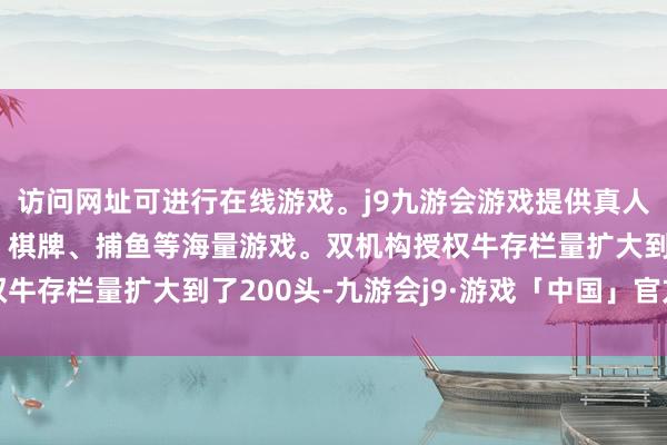 访问网址可进行在线游戏。j9九游会游戏提供真人、体育、电子、彩票、棋牌、捕鱼等海量游戏。双机构授权牛存栏量扩大到了200头-九游会j9·游戏「中国」官方网站