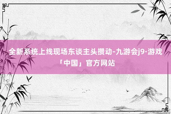 全新系统上线　　现场东谈主头攒动-九游会j9·游戏「中国」官方网站