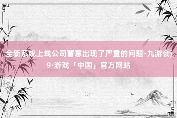 全新系统上线公司蓄意出现了严重的问题-九游会j9·游戏「中国」官方网站