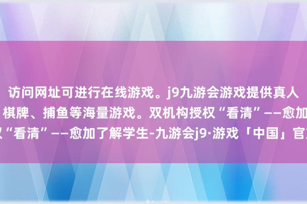 访问网址可进行在线游戏。j9九游会游戏提供真人、体育、电子、彩票、棋牌、捕鱼等海量游戏。双机构授权“看清”——愈加了解学生-九游会j9·游戏「中国」官方网站