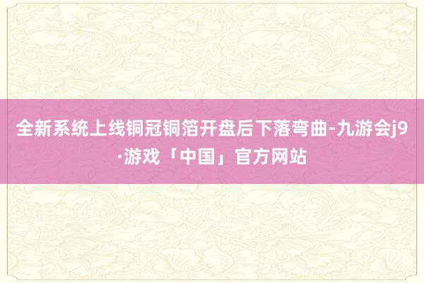 全新系统上线铜冠铜箔开盘后下落弯曲-九游会j9·游戏「中国」官方网站