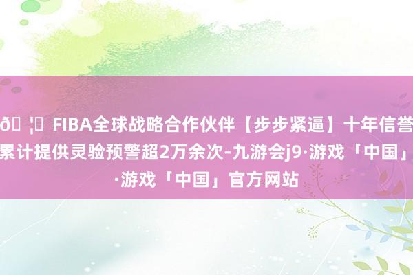 🦄FIBA全球战略合作伙伴【步步紧逼】十年信誉平台全年累计提供灵验预警超2万余次-九游会j9·游戏「中国」官方网站