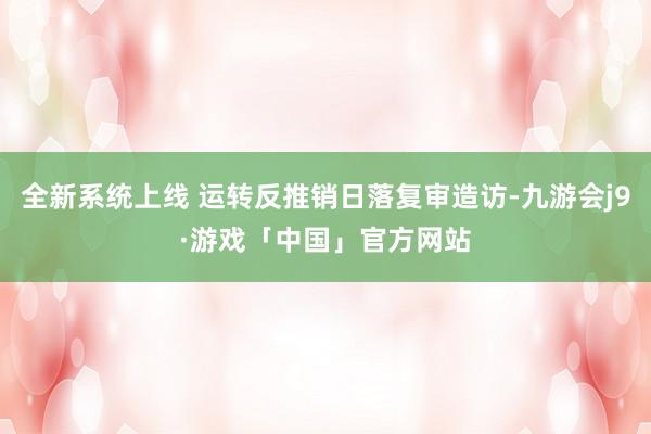 全新系统上线 运转反推销日落复审造访-九游会j9·游戏「中国」官方网站